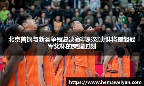 北京首钢与新疆争冠总决赛精彩对决谁将捧起冠军奖杯的荣耀时刻